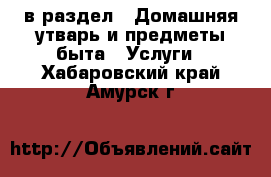  в раздел : Домашняя утварь и предметы быта » Услуги . Хабаровский край,Амурск г.